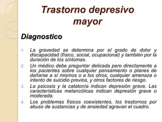 Trastorno depresivo
mayor
Diagnostico
1. La gravedad se determina por el grado de dolor y
discapacidad (físico, social, ocupacional) y también por la
duración de los síntomas.
2. Un médico debe preguntar delicada pero directamente a
los pacientes sobre cualquier pensamiento o planes de
dañarse a sí mismos o a los otros, cualquier amenaza o
intento de suicidio previos, y otros factores de riesgo.
3. La psicosis y la catatonía indican depresión grave. Las
características melancólicas indican depresión grave o
moderada.
4. Los problemas físicos coexistentes, los trastornos por
abuso de sustancias y de ansiedad agravan el cuadro.
 