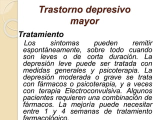 Trastorno depresivo
mayor
Tratamiento
Los síntomas pueden remitir
espontáneamente, sobre todo cuando
son leves o de corta duración. La
depresión leve puede ser tratada con
medidas generales y psicoterapia. La
depresión moderada o grave se trata
con fármacos o psicoterapia, y a veces
con terapia Electroconvulsiva. Algunos
pacientes requieren una combinación de
fármacos. La mejoría puede necesitar
entre 1 y 4 semanas de tratamiento
 
