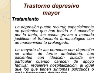 Trastorno depresivo
mayor
Tratamiento
La depresión puede recurrir, especialmente
en pacientes que han tenido > 1 episodio;
por lo tanto, los casos graves a menudo
justifican el tratamiento farmacológico con
un mantenimiento prolongado.
La mayoría de las personas con depresión
se tratan de forma ambulatoria. Los
pacientes con ideación suicida, en
particular cuando carecen de apoyo
familiar, requieren hospitalización, al igual
que los que tienen síntomas psicóticos o
 