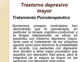 Trastorno depresivo
mayor
Tratamiento Psicoterapéutico
Numerosos ensayos controlados han
demostrado que la psicoterapia, en
particular la terapia cognitivo-conductual y
la terapia interpersonal, es eficaz en
pacientes con trastorno depresivo mayor,
tanto para el tratamiento de los síntomas
agudos como para disminuir la probabilidad
de recaída. Los pacientes con depresión
leve tienden a tener mejor pronóstico que
aquellos con depresión más grave, pero la
magnitud de la mejora es mayor en las
 