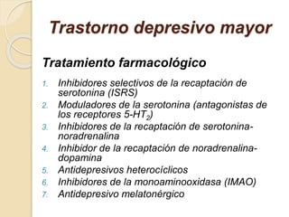 Trastorno depresivo mayor
Tratamiento farmacológico
1. Inhibidores selectivos de la recaptación de
serotonina (ISRS)
2. Moduladores de la serotonina (antagonistas de
los receptores 5-HT2)
3. Inhibidores de la recaptación de serotonina-
noradrenalina
4. Inhibidor de la recaptación de noradrenalina-
dopamina
5. Antidepresivos heterocíclicos
6. Inhibidores de la monoaminooxidasa (IMAO)
7. Antidepresivo melatonérgico
 