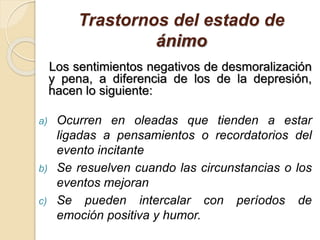 Trastornos del estado de
ánimo
Los sentimientos negativos de desmoralización
y pena, a diferencia de los de la depresión,
hacen lo siguiente:
a) Ocurren en oleadas que tienden a estar
ligadas a pensamientos o recordatorios del
evento incitante
b) Se resuelven cuando las circunstancias o los
eventos mejoran
c) Se pueden intercalar con períodos de
emoción positiva y humor.
 