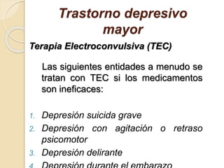 Trastorno depresivo
mayor
Terapia Electroconvulsiva (TEC)
Las siguientes entidades a menudo se
tratan con TEC si los medicamentos
son ineficaces:
1. Depresión suicida grave
2. Depresión con agitación o retraso
psicomotor
3. Depresión delirante
 
