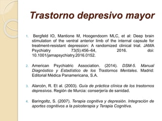 Trastorno depresivo mayor
1. Bergfeld IO, Mantione M, Hoogendoorn MLC, et al: Deep brain
stimulation of the ventral anterior limb of the internal capsule for
treatment-resistant depression: A randomized clinical trial. JAMA
Psychiatry 73(5):456–64, 2016. doi:
10.1001/jamapsychiatry.2016.0152.
2. American Psychiatric Association. (2014). DSM-5. Manual
Diagnóstico y Estadístico de los Trastornos Mentales. Madrid:
Editorial Médica Panamericana, S.A.
3. Alarcón, R. Et al. (2003). Guía de práctica clínica de los trastornos
depresivos. Región de Murcia: conserjería de sanidad.
4. Baringoltz, S. (2007). Terapia cognitiva y depresión. Integración de
aportes cognitivos a la psicoterapia y Terapia Cognitiva.
 