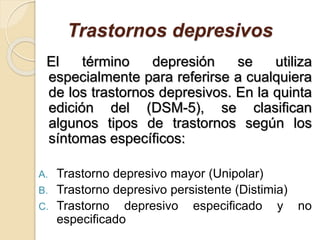 Trastornos depresivos
El término depresión se utiliza
especialmente para referirse a cualquiera
de los trastornos depresivos. En la quinta
edición del (DSM-5), se clasifican
algunos tipos de trastornos según los
síntomas específicos:
A. Trastorno depresivo mayor (Unipolar)
B. Trastorno depresivo persistente (Distimia)
C. Trastorno depresivo especificado y no
especificado
 