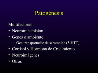 PatogénesisPatogénesis
Multifactorial:Multifactorial:
• NeurotransmisiónNeurotransmisión
• Genes o ambienteGenes o ambiente
– Gen transportador de serotonina (5-HTT)Gen transportador de serotonina (5-HTT)
• Cortisol y Hormona de CrecimientoCortisol y Hormona de Crecimiento
• NeuroimágenesNeuroimágenes
• OtrosOtros
 