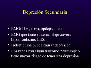 Depresión SecundariaDepresión Secundaria
• EMG: DM, asma, epilepsia, etc.EMG: DM, asma, epilepsia, etc.
• EMG que tiene síntomas depresivos:EMG que tiene síntomas depresivos:
hipotiroidismo, LES.hipotiroidismo, LES.
• Isotretionina puede causar depresiónIsotretionina puede causar depresión
• Los niños con algún trastorno neurológicoLos niños con algún trastorno neurológico
tiene mayor riesgo de tener una depresióntiene mayor riesgo de tener una depresión
 