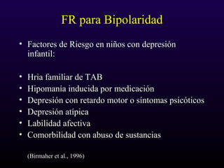 FR para BipolaridadFR para Bipolaridad
• Factores de Riesgo en niños con depresiónFactores de Riesgo en niños con depresión
infantil:infantil:
• Hria familiar de TABHria familiar de TAB
• Hipomanía inducida por medicaciónHipomanía inducida por medicación
• Depresión con retardo motor o síntomas psicóticosDepresión con retardo motor o síntomas psicóticos
• Depresión atípicaDepresión atípica
• Labilidad afectivaLabilidad afectiva
• Comorbilidad con abuso de sustanciasComorbilidad con abuso de sustancias
(Birmaher et al., 1996)(Birmaher et al., 1996)
 