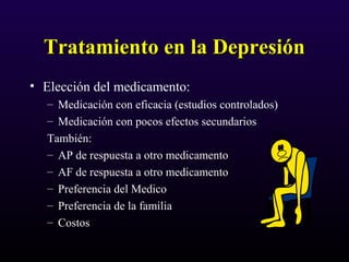 Tratamiento en la DepresiónTratamiento en la Depresión
• Elección del medicamento:
– Medicación con eficacia (estudios controlados)
– Medicación con pocos efectos secundarios
También:
– AP de respuesta a otro medicamento
– AF de respuesta a otro medicamento
– Preferencia del Medico
– Preferencia de la familia
– Costos
 
