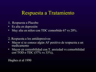 Respuesta a TratamientoRespuesta a Tratamiento
1. Respuesta a Placebo1. Respuesta a Placebo
• Es alta en depresiónEs alta en depresión
• Muy alta en niños con TDC comorbido 67 vs 20%.Muy alta en niños con TDC comorbido 67 vs 20%.
2. Respuesta a los antidepresivos2. Respuesta a los antidepresivos
• Mayor si se conoce algún AF positivo de respuesta a unMayor si se conoce algún AF positivo de respuesta a un
medicamentomedicamento
• Mayor en comorbilidad con T. ansiedad vs comorbilidadMayor en comorbilidad con T. ansiedad vs comorbilidad
con TOD o TDC (57% vs 33%),con TOD o TDC (57% vs 33%),
Hughes et al 1990Hughes et al 1990
 