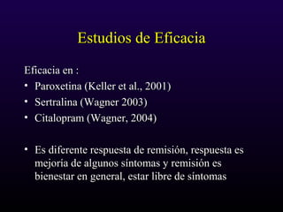 Estudios de EficaciaEstudios de Eficacia
Eficacia en :Eficacia en :
• Paroxetina (Keller et al., 2001)Paroxetina (Keller et al., 2001)
• Sertralina (Wagner 2003)Sertralina (Wagner 2003)
• Citalopram (Wagner, 2004)Citalopram (Wagner, 2004)
• Es diferente respuesta de remisión, respuesta esEs diferente respuesta de remisión, respuesta es
mejoría de algunos síntomas y remisión esmejoría de algunos síntomas y remisión es
bienestar en general, estar libre de síntomasbienestar en general, estar libre de síntomas
 