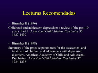 Lecturas RecomendadasLecturas Recomendadas
• Birmaher B (1996)Birmaher B (1996)
Childhood and adolescent depression: a review of the past 10Childhood and adolescent depression: a review of the past 10
years. Part I.years. Part I. J Am Acad Child Adolesc PsychiatryJ Am Acad Child Adolesc Psychiatry 35:35:
1427-14391427-1439
• Birmaher B (1998)Birmaher B (1998)
Summary of the practice parameters for the assessment andSummary of the practice parameters for the assessment and
treatment of children and adolescents with depressivetreatment of children and adolescents with depressive
disorders. American Academy of Child and Adolescentdisorders. American Academy of Child and Adolescent
Psychiatry.Psychiatry. J Am Acad Child Adolesc PsychiatryJ Am Acad Child Adolesc Psychiatry 37:37:
1234-12381234-1238
 