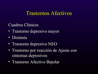 Trastornos AfectivosTrastornos Afectivos
Cuadros ClínicosCuadros Clínicos
• Trastorno depresivo mayorTrastorno depresivo mayor
• DistimiaDistimia
• Trastorno depresivo NEOTrastorno depresivo NEO
• Trastorno por reacción de Ajuste conTrastorno por reacción de Ajuste con
síntomas depresivossíntomas depresivos
• Trastorno Afectivo BipolarTrastorno Afectivo Bipolar
 