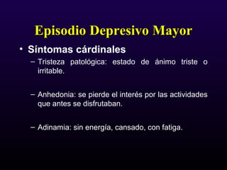 Episodio Depresivo MayorEpisodio Depresivo Mayor
• Síntomas cárdinales
– Tristeza patológica: estado de ánimo triste o
irritable.
– Anhedonia: se pierde el interés por las actividades
que antes se disfrutaban.
– Adinamia: sin energía, cansado, con fatiga.
 