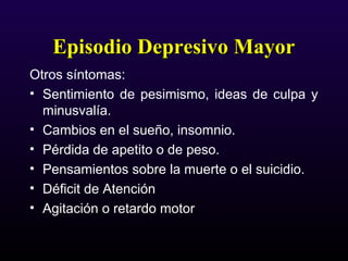Episodio Depresivo MayorEpisodio Depresivo Mayor
Otros síntomas:
• Sentimiento de pesimismo, ideas de culpa y
minusvalía.
• Cambios en el sueño, insomnio.
• Pérdida de apetito o de peso.
• Pensamientos sobre la muerte o el suicidio.
• Déficit de Atención
• Agitación o retardo motor
 
