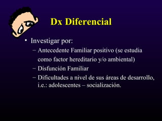 Dx DiferencialDx Diferencial
• Investigar por:
– Antecedente Familiar positivo (se estudia
como factor hereditario y/o ambiental)
– Disfunción Familiar
– Dificultades a nivel de sus áreas de desarrollo,
i.e.: adolescentes – socialización.
 