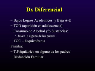 Dx DiferencialDx Diferencial
– Bajos Logros Académicos y Baja A-E
– TOD (aparición en adolescencia)
– Consumo de Alcohol y/o Sustancias:
• Joven o alguno de los padres
– TOC – Esquizofrenia
Familia:
– T.Psiquiátrico en alguno de los padres
– Disfunción Familiar
 