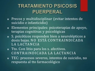 ▣ Precoz y multidisciplinar (evitar intentos de
suicidio e infanticidio)
▣ Elementos principales: psicoterapias de apoyo,
terapias cognitivas y psicológicas
▣ S. psicóticos responden bien a neurolépticos a
dosis bajas. NO ESTÁ CONTRAINDICADA
LA LACTANCIA
▣ Tto. Con litio para los s. afectivos.
CONTRAINDICADA LA LACTANCIA
▣ TEC: procesos severos, intentos de suicidio, no
respuesta al tto farmacológico
 