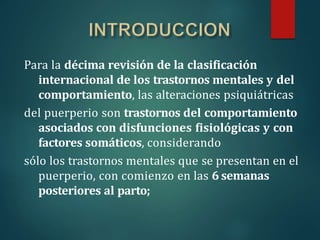 Para la décima revisión de la clasificación
internacional de los trastornos mentales y del
comportamiento, las alteraciones psiquiátricas
del puerperio son trastornos del comportamiento
asociados con disfunciones fisiológicas y con
factores somáticos, considerando
sólo los trastornos mentales que se presentan en el
puerperio, con comienzo en las 6 semanas
posteriores al parto;
 