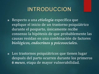 ▣ Respecto a una etiología específica que
explique el inicio de un trastorno psiquiátrico
durante el posparto, únicamente recibe
consenso la hipótesis de que probablemente las
causas residan en una combinación de factores
biológicos, endocrinos y psicosociales.
▣ Los trastornos psiquiátricos que tienen lugar
después del parto ocurren durante los primeros
6 meses, etapa de mayor vulnerabilidad.
 