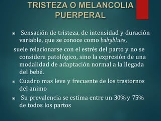 ▣ Sensación de tristeza, de intensidad y duración
variable, que se conoce como babyblues,
suele relacionarse con el estrés del parto y no se
considera patológico, sino la expresión de una
modalidad de adaptación normal a la llegada
del bebé.
▣ Cuadro mas leve y frecuente de los trastornos
del animo
▣ Su prevalencia se estima entre un 30% y 75%
de todos los partos
 