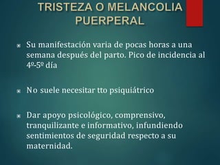 ▣ Su manifestación varia de pocas horas a una
semana después del parto. Pico de incidencia al
4º-5º día
▣ No suele necesitar tto psiquiátrico
▣ Dar apoyo psicológico, comprensivo,
tranquilizante e informativo, infundiendo
sentimientos de seguridad respecto a su
maternidad.
 