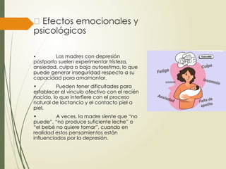 🧠 Efectos emocionales y
psicológicos
• Las madres con depresión
postparto suelen experimentar tristeza,
ansiedad, culpa o baja autoestima, lo que
puede generar inseguridad respecto a su
capacidad para amamantar.
• Pueden tener dificultades para
establecer el vínculo afectivo con el recién
nacido, lo que interfiere con el proceso
natural de lactancia y el contacto piel a
piel.
• A veces, la madre siente que “no
puede”, “no produce suficiente leche” o
“el bebé no quiere tomar”, cuando en
realidad estos pensamientos están
influenciados por la depresión.
 
