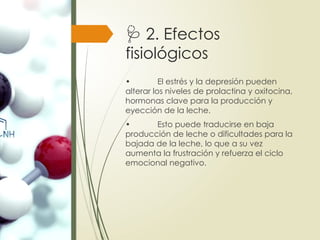 🩺 2. Efectos
fisiológicos
• El estrés y la depresión pueden
alterar los niveles de prolactina y oxitocina,
hormonas clave para la producción y
eyección de la leche.
• Esto puede traducirse en baja
producción de leche o dificultades para la
bajada de la leche, lo que a su vez
aumenta la frustración y refuerza el ciclo
emocional negativo.
 