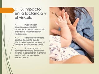 🍼
‍
‍ ‍
‍
‍
‍
‍
‍
‍
‍
‍
‍
‍
‍
‍ 3. Impacto
en la lactancia y
el vínculo
• Puede haber
abandono precoz de la
lactancia, ya sea por cansancio,
ansiedad o recomendación
inadecuada.
• La falta de contacto
afectivo frecuente puede
afectar el apego temprano y el
bienestar emocional del bebé.
• Sin embargo, con
apoyo profesional y emocional,
muchas madres logran mantener
o retomar la lactancia de
manera exitosa.
 