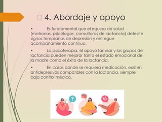 💬 4. Abordaje y apoyo
• Es fundamental que el equipo de salud
(matronas, psicólogos, consultoras de lactancia) detecte
signos tempranos de depresión y entregue
acompañamiento continuo.
• La psicoterapia, el apoyo familiar y los grupos de
lactancia pueden mejorar tanto el estado emocional de
la madre como el éxito de la lactancia.
• En casos donde se requiera medicación, existen
antidepresivos compatibles con la lactancia, siempre
bajo control médico.
 