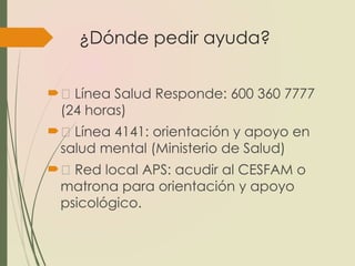¿Dónde pedir ayuda?
📞 Línea Salud Responde: 600 360 7777
(24 horas)
📱 Línea 4141: orientación y apoyo en
salud mental (Ministerio de Salud)
🏥 Red local APS: acudir al CESFAM o
matrona para orientación y apoyo
psicológico.
 