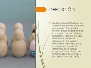 DEFINICIÓN
 La depresión postparto es un
trastorno del estado de ánimo
que puede afectar a las
mujeres después del parto. Se
caracteriza por una tristeza
persistente, falta de energía,
irritabilidad, ansiedad,
alteraciones del sueño y
dificultades para vincularse
con el recién nacido. A
diferencia de la tristeza
posparto ('baby blues'), sus
síntomas son más intensos y
duraderos (MINSAL, 2015).
 