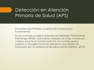 Detección en Atención
Primaria de Salud (APS)
En la Atención Primaria, la detección temprana es
fundamental.
En los controles se aplica la Escala de Depresión Postnatal de
Edimburgo (EPDS), instrumento validado en Chile, a todas las
mujeres durante el control postnatal. Un puntaje igual o
superior a 10 sugiere síntomas depresivos que deben ser
evaluados por un profesional de salud mental (MINSAL, 2015).
 