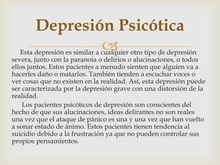 Esta depresión es similar a cualquier otro tipo de depresión
severa, junto con la paranoia o delirios o alucinaciones, o todos
ellos juntos. Estos pacientes a menudo sienten que alguien va a
hacerles daño o matarlos. También tienden a escuchar voces o
ver cosas que no existen en la realidad. Así, esta depresión puede
ser caracterizada por la depresión grave con una distorsión de la
realidad.
Los pacientes psicóticos de depresión son conscientes del
hecho de que sus alucinaciones, ideas delirantes no son reales
una vez que el ataque de pánico es una y una vez que han vuelto
a sonar estado de ánimo. Estos pacientes tienen tendencia al
suicidio debido a la frustración ya que no pueden controlar sus
propios pensamientos.
Depresión Psicótica
 