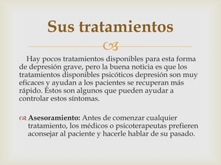 
Hay pocos tratamientos disponibles para esta forma
de depresión grave, pero la buena noticia es que los
tratamientos disponibles psicóticos depresión son muy
eficaces y ayudan a los pacientes se recuperan más
rápido. Estos son algunos que pueden ayudar a
controlar estos síntomas.
 Asesoramiento: Antes de comenzar cualquier
tratamiento, los médicos o psicoterapeutas prefieren
aconsejar al paciente y hacerle hablar de su pasado.
Sus tratamientos
 