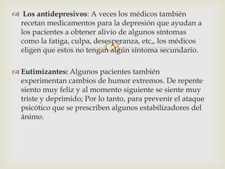 
 Los antidepresivos: A veces los médicos también
recetan medicamentos para la depresión que ayudan a
los pacientes a obtener alivio de algunos síntomas
como la fatiga, culpa, desesperanza, etc,, los médicos
eligen que estos no tengan algún síntoma secundario.
 Eutimizantes: Algunos pacientes también
experimentan cambios de humor extremos. De repente
siento muy feliz y al momento siguiente se siente muy
triste y deprimido; Por lo tanto, para prevenir el ataque
psicótico que se prescriben algunos estabilizadores del
ánimo.
 