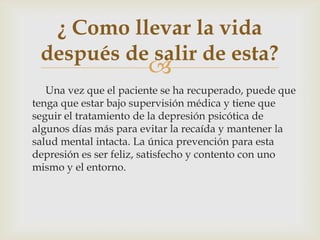 
Una vez que el paciente se ha recuperado, puede que
tenga que estar bajo supervisión médica y tiene que
seguir el tratamiento de la depresión psicótica de
algunos días más para evitar la recaída y mantener la
salud mental intacta. La única prevención para esta
depresión es ser feliz, satisfecho y contento con uno
mismo y el entorno.
¿ Como llevar la vida
después de salir de esta?
 