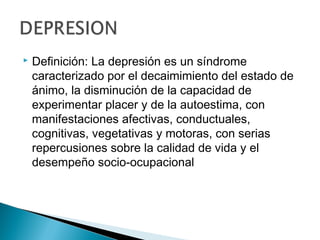  Definición: La depresión es un síndrome
caracterizado por el decaimimiento del estado de
ánimo, la disminución de la capacidad de
experimentar placer y de la autoestima, con
manifestaciones afectivas, conductuales,
cognitivas, vegetativas y motoras, con serias
repercusiones sobre la calidad de vida y el
desempeño socio-ocupacional
 