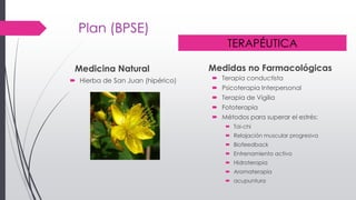 Plan (BPSE)
Medicina Natural
 Hierba de San Juan (hipérico)
Medidas no Farmacológicas
 Terapia conductista
 Psicoterapia Interpersonal
 Terapia de Vigilia
 Fototerapia
 Métodos para superar el estrés:
 Tai-chi
 Relajación muscular progresiva
 Biofeedback
 Entrenamiento activo
 Hidroterapia
 Aromaterapia
 acupuntura
TERAPÉUTICA
 