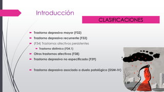 Introducción
 Trastorno depresivo mayor (F32)
 Trastorno depresivo recurrente (F33)
 (F34) Trastornos afectivos persistentes
 Trastorno distímico (F34.1)
 Otros trastornos afectivos (F38)
 Trastorno depresivo no especificado (F39)
 Trastorno depresivo asociado a duelo patológico (DSM-IV)
CLASIFICACIONES
 