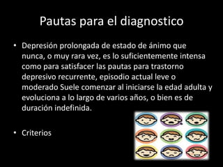 Pautas para el diagnostico
• Depresión prolongada de estado de ánimo que
  nunca, o muy rara vez, es lo suficientemente intensa
  como para satisfacer las pautas para trastorno
  depresivo recurrente, episodio actual leve o
  moderado Suele comenzar al iniciarse la edad adulta y
  evoluciona a lo largo de varios años, o bien es de
  duración indefinida.

• Criterios
 