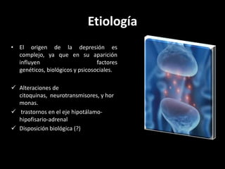 Etiología
• El origen de la depresión es
  complejo, ya que en su aparición
  influyen                       factores
  genéticos, biológicos y psicosociales.

 Alteraciones de
  citoquinas, neurotransmisores, y hor
  monas.
 trastornos en el eje hipotálamo-
  hipofisario-adrenal
 Disposición biológica (?)
 