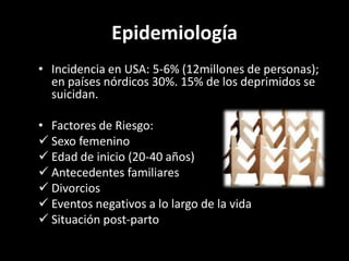 Epidemiología
• Incidencia en USA: 5-6% (12millones de personas);
  en países nórdicos 30%. 15% de los deprimidos se
  suicidan.

• Factores de Riesgo:
 Sexo femenino
 Edad de inicio (20-40 años)
 Antecedentes familiares
 Divorcios
 Eventos negativos a lo largo de la vida
 Situación post-parto
 