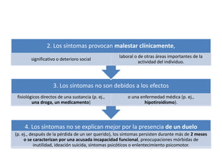 4. Los síntomas no se explican mejor por la presencia de un duelo
(p. ej., después de la pérdida de un ser querido), los síntomas persisten durante más de 2 meses
o se caracterizan por una acusada incapacidad funcional, preocupaciones mórbidas de
inutilidad, ideación suicida, síntomas psicótícos o enlentecimiento psicomotor.
3. Los síntomas no son debidos a los efectos
fisiológicos directos de una sustancia (p. ej.,
una droga, un medicamento)
o una enfermedad médica (p. ej.,
hipotiroidismo).
2. Los síntomas provocan malestar clínicamente,
significativo o deterioro social
laboral o de otras áreas importantes de la
actividad del individuo.
 