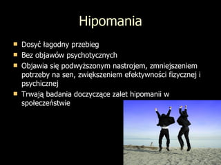 Hipomania Dosyć łagodny przebieg Bez objawów psychotycznych Objawia się podwyższonym nastrojem, zmniejszeniem potrzeby na sen, zwiększeniem efektywności fizycznej i psychicznej Trwają badania doczyczące zalet hipomanii w społeczeństwie 