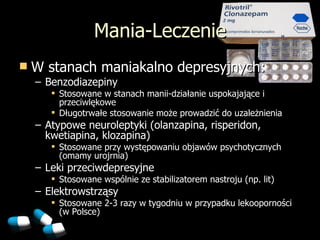 Mania-Leczenie W stanach maniakalno depresyjnych: Benzodiazepiny Stosowane w stanach manii-działan i e uspokajające i przeciwlękowe Długotrwałe stosowanie może prowadzić do uzależnienia Atypowe neuroleptyki (olanzapina, risperidon, kwetiapina, klozapina)  Stosowane przy wyst ępowaniu objawów psychotycznych (omamy urojrnia) Leki przeciwdepresyjne Stosowane wspólnie ze stabilizatorem nastroju (np. lit) Elektrowstrząsy Stosowane 2-3 razy w tygodniu w przypadku lekooporności (w Polsce) 