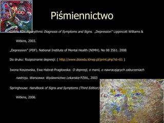 Piśmiennictwo Collins RD:  Algorythmic Diagnosis of Symptoms and Signs .  „Depression” Lippincott Williams &  Witkins, 2003. „ Depression” (PDF). National Institute of Mental Health (NIMH). No 08 3561. 2008 Do druku: Rozpoznanie depresji: (  http://www.docedu.klrwp.pl/print.php?id=61  ) Iwona Koszewska, Ewa Habrat-Pragłowska:  O depresji, o manii, o nawracających zaburzeniach   nastroju. Warszawa: Wydawnictwo Lekarskie  PZWL, 2003   Springhouse:  Handbook of Signs and Symptoms (Third Edition) . „Depression”  Lippincott Williams &  Witkins, 2006. 