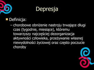 Depresja Definicja: chorobowe obniżenie nastroju trwające długi czas (tygodnie, miesiące), któremu towarzyszy najczęściej dezorganizacja aktywności człowieka, przeżywanie własnej niewydolności życiowej oraz często poczucie choroby 