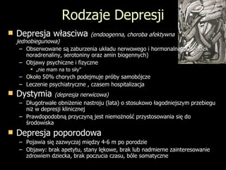 Rodzaje Depresji Depresja własciwa  (endoogenna, choroba afektywna jednobiegunowa) Obserwowane są zaburzenia układu nerwowego i hormonalnego (spadek noradrenaliny, serotoniny oraz amin biogennych) Objawy psychiczne i fizyczne „ nie mam na to siły”  Około 50% chorych podejmuje próby samobójcze Leczenie psychiatryczne , czasem hospitalizacja Dystymia  (depresja nerwicowa) Długotrwałe obniżenie nastroju (lata) o stosukowo łagodniejszym przebiegu niż w depresji klinicznej Prawdopodobną przyczyną jest niemożność przystosowania się do środowiska Depresja poporodowa Pojawia się zazwyczaj między 4-6 m po porodzie Objawy: brak apetytu, stany lękowe, brak lub nadmierne zainteresowanie zdrowiem dziecka, brak poczucia czasu, bóle somatyczne 