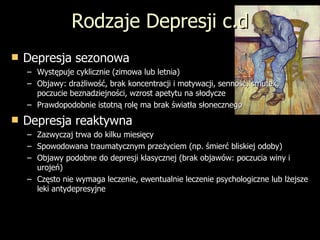 Rodzaje Depresji c.d Depresja sezonowa Występuje cyklicznie (zimowa lub letnia) Objawy: drażliwość, brak koncentracji i motywacji, senność, smutek, poczucie beznadziejności, wzrost apetytu na słodycze Prawdopodobnie istotną rolę ma brak światła słonecznego Depresja reaktywna Zazwyczaj trwa do kilku miesięcy Spowodowana traumatycznym przeżyciem (np. śmierć bliskiej odoby) Objawy podobne do depresji klasycznej (brak objawów: poczucia winy i urojeń) Często nie wymaga leczenie, ewentualnie leczenie psychologiczne lub lżejsze leki antydepresyjne 
